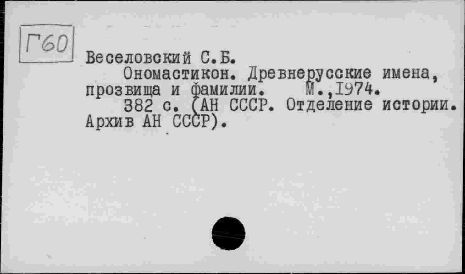 ﻿Г60
Веселовский С.Б.
Ономастикой. Древнерусские имена, прозвища и Фамилии. М.,1974.
382 с. (АН СССР. Отделение истории Архив АН СССР).